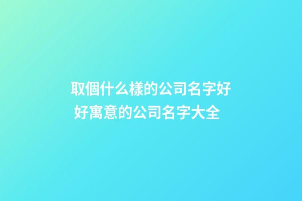取個什么樣的公司名字好 好寓意的公司名字大全